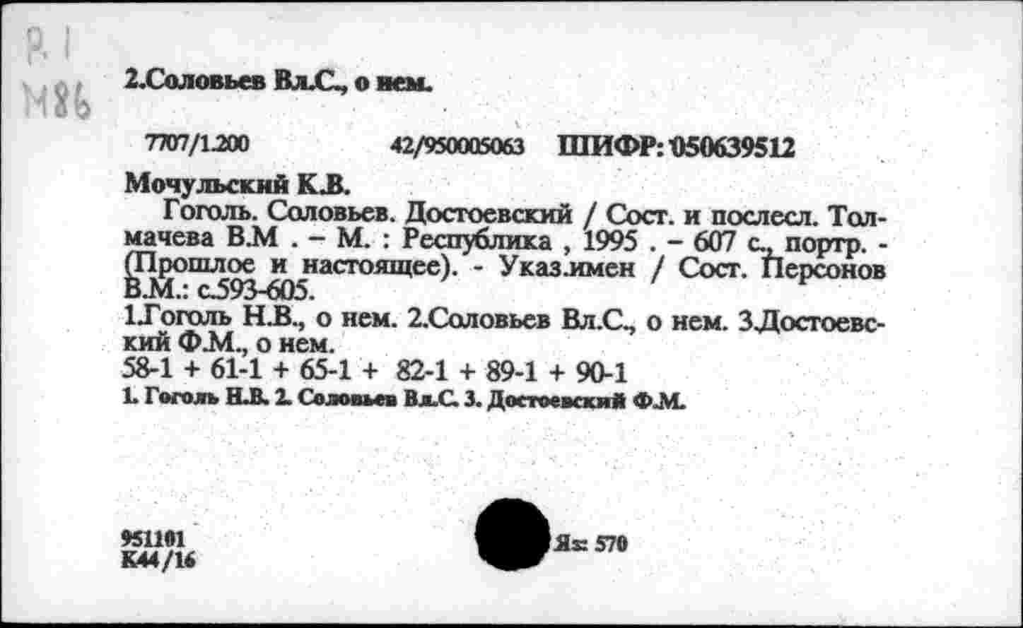 ﻿2.Соловьев Вл.С, о нем.
7707/1200	42/950005063 ШИФР: «50639512
Мочульский К^.
Гоголь. Соловьев. Достоевский / Сост. и послесл. Толмачева В.М . - М. : Республика , 1995 . - 607 с., портр. -(Прошлое и настоящее). - Указ.имен / Сост. Персонов В.М.: С593-605.
1-Гоголь Н.В., о нем. 2.Соловьев Вл.С, о нем. 3Достоевский Ф.М., о нем.
58-1 + 61-1 + 65-1 + 82-1 + 89-1 + 90-1
Е Гоголь Н.В. 2. Соловьев Вл.С. 3. Достоевский ФАЕ
951191
К44/1*
Яб 570